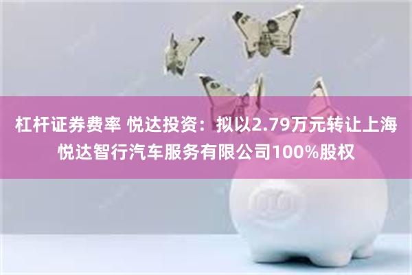杠杆证券费率 悦达投资：拟以2.79万元转让上海悦达智行汽车服务有限公司100%股权