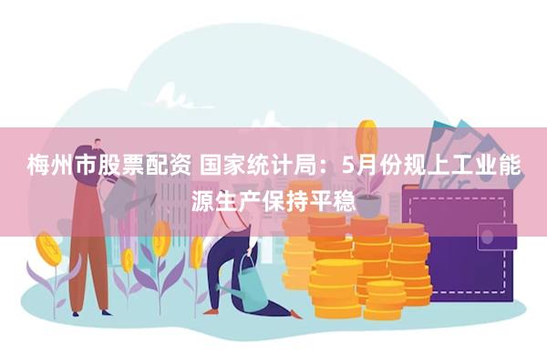 梅州市股票配资 国家统计局：5月份规上工业能源生产保持平稳
