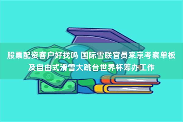 股票配资客户好找吗 国际雪联官员来京考察单板及自由式滑雪大跳台世界杯筹办工作