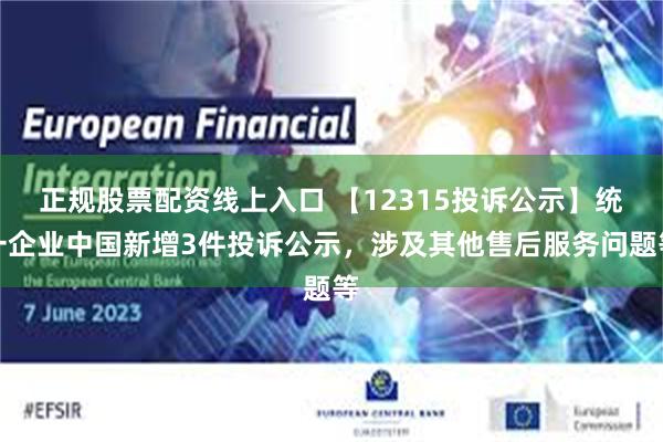 正规股票配资线上入口 【12315投诉公示】统一企业中国新增3件投诉公示，涉及其他售后服务问题等