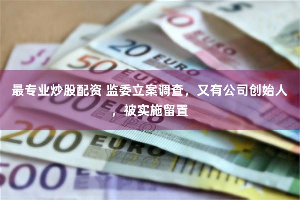 最专业炒股配资 监委立案调查，又有公司创始人，被实施留置