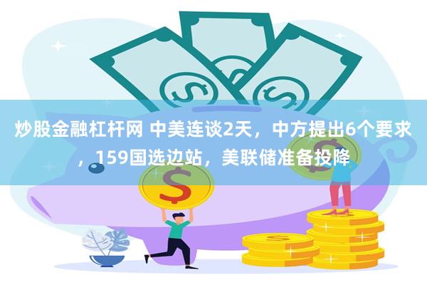 炒股金融杠杆网 中美连谈2天，中方提出6个要求，159国选边站，美联储准备投降