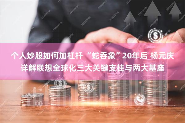 个人炒股如何加杠杆 “蛇吞象”20年后 杨元庆详解联想全球化三大关键支柱与两大基座