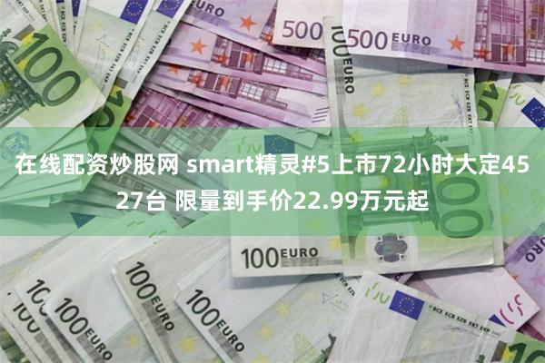 在线配资炒股网 smart精灵#5上市72小时大定4527台 限量到手价22.99万元起