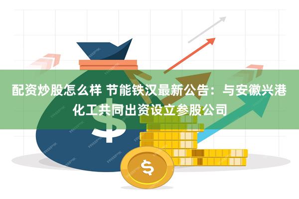 配资炒股怎么样 节能铁汉最新公告：与安徽兴港化工共同出资设立参股公司