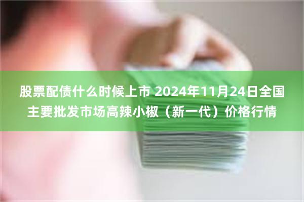 股票配债什么时候上市 2024年11月24日全国主要批发市场高辣小椒（新一代）价格行情