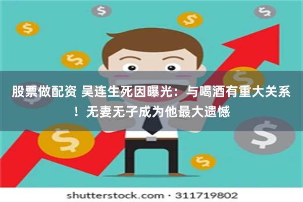 股票做配资 吴连生死因曝光：与喝酒有重大关系！无妻无子成为他最大遗憾
