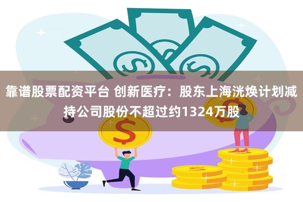 靠谱股票配资平台 创新医疗：股东上海洸焕计划减持公司股份不超过约1324万股