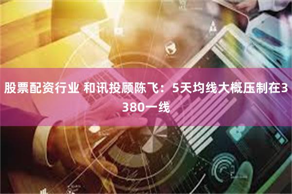 股票配资行业 和讯投顾陈飞：5天均线大概压制在3380一线