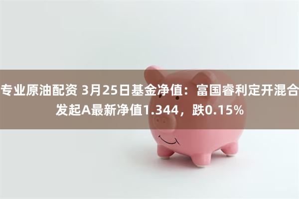 专业原油配资 3月25日基金净值：富国睿利定开混合发起A最新净值1.344，跌0.15%