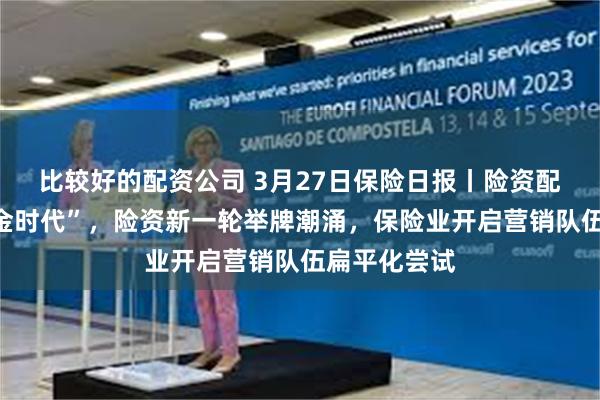 比较好的配资公司 3月27日保险日报丨险资配置迈入“黄金时代”，险资新一轮举牌潮涌，保险业开启营销队伍扁平化尝试