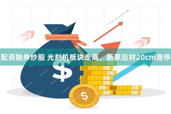 配资融券炒股 光刻机板块走高，新莱应材20cm涨停