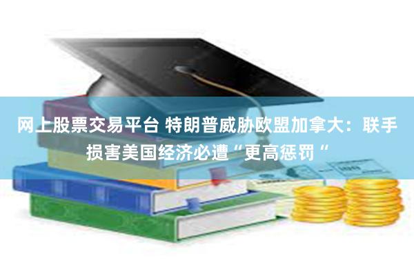 网上股票交易平台 特朗普威胁欧盟加拿大：联手损害美国经济必遭“更高惩罚“
