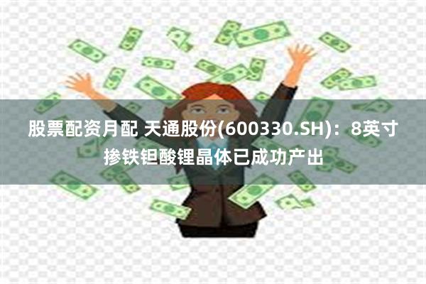 股票配资月配 天通股份(600330.SH)：8英寸掺铁钽酸锂晶体已成功产出