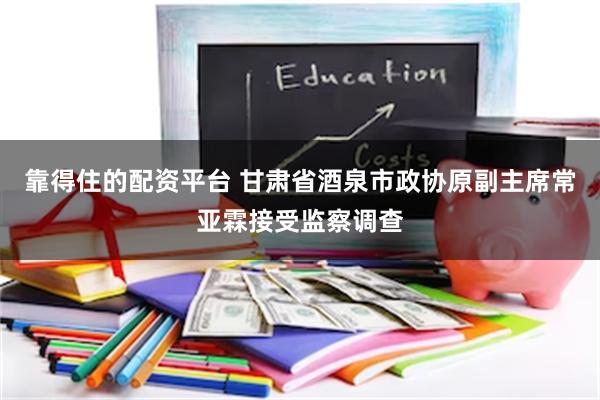 靠得住的配资平台 甘肃省酒泉市政协原副主席常亚霖接受监察调查