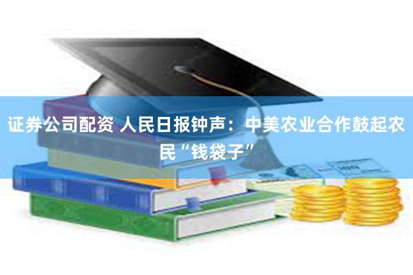 证券公司配资 人民日报钟声：中美农业合作鼓起农民“钱袋子”