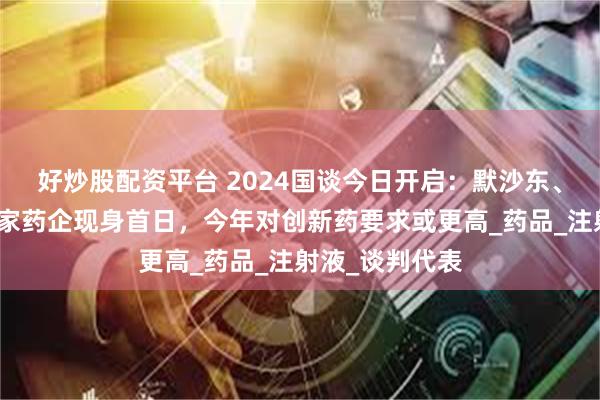 好炒股配资平台 2024国谈今日开启：默沙东、华润医药等多家药企现身首日，今年对创新药要求或更高_药品_注射液_谈判代表