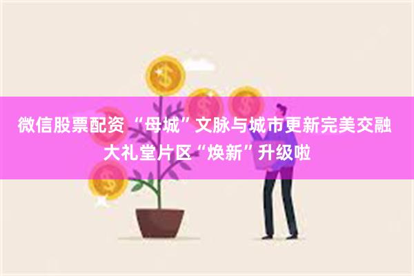 微信股票配资 “母城”文脉与城市更新完美交融 大礼堂片区“焕新”升级啦
