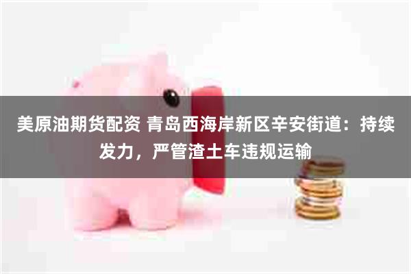 美原油期货配资 青岛西海岸新区辛安街道：持续发力，严管渣土车违规运输