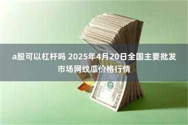 a股可以杠杆吗 2025年4月20日全国主要批发市场网纹瓜价格行情