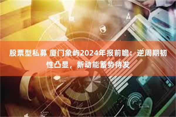 股票型私募 厦门象屿2024年报前瞻：逆周期韧性凸显，新动能蓄势待发