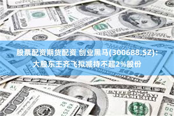 股票配资期货配资 创业黑马(300688.SZ)：大股东王齐飞拟减持不超2%股份
