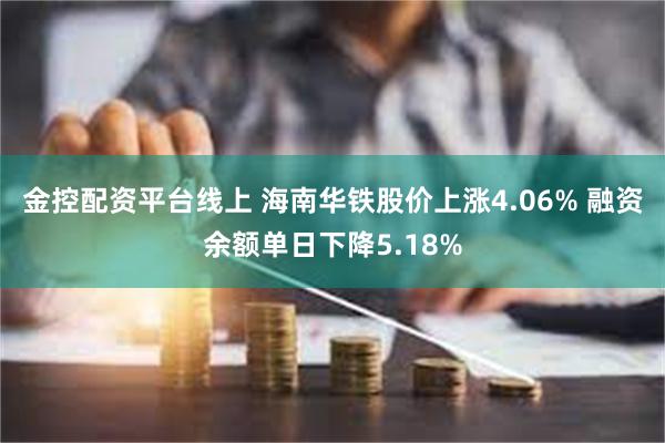 金控配资平台线上 海南华铁股价上涨4.06% 融资余额单日下降5.18%