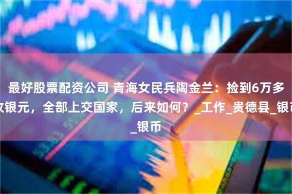 最好股票配资公司 青海女民兵陶金兰：捡到6万多枚银元，全部上交国家，后来如何？_工作_贵德县_银币
