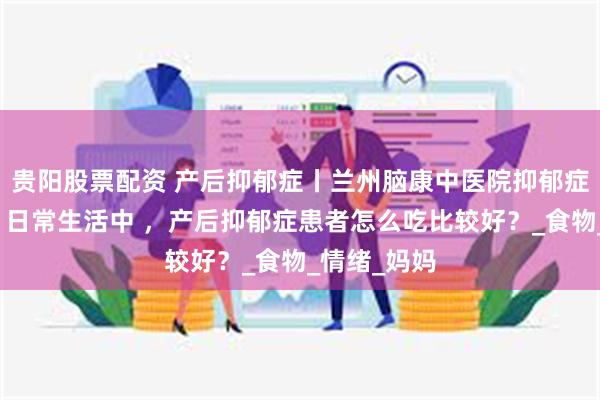 贵阳股票配资 产后抑郁症丨兰州脑康中医院抑郁症信赖医院丨日常生活中 ，产后抑郁症患者怎么吃比较好？_食物_情绪_妈妈