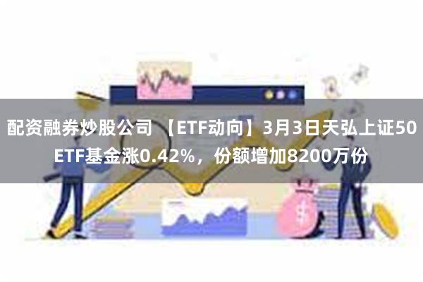 配资融券炒股公司 【ETF动向】3月3日天弘上证50ETF基金涨0.42%，份额增加8200万份
