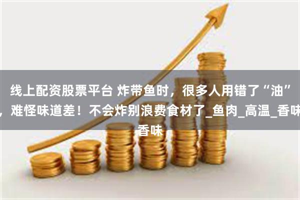 线上配资股票平台 炸带鱼时，很多人用错了“油”，难怪味道差！不会炸别浪费食材了_鱼肉_高温_香味
