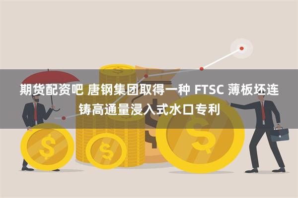期货配资吧 唐钢集团取得一种 FTSC 薄板坯连铸高通量浸入式水口专利