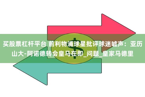 买股票杠杆平台 前利物浦球星批评球迷嘘声：亚历山大-阿诺德转会皇马在即_问题_皇家马德里