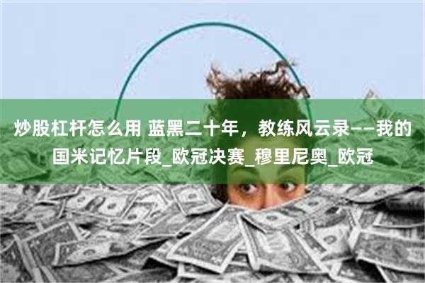 炒股杠杆怎么用 蓝黑二十年，教练风云录——我的国米记忆片段_欧冠决赛_穆里尼奥_欧冠