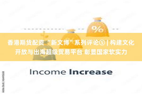 香港期货配资 “新文博”系列评论⑤ | 构建文化开放与出海超级贸易平台 彰显国家软实力