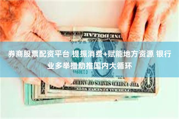 券商股票配资平台 提振消费+赋能地方资源 银行业多举措助推国内大循环