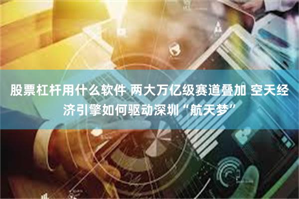 股票杠杆用什么软件 两大万亿级赛道叠加 空天经济引擎如何驱动深圳“航天梦”