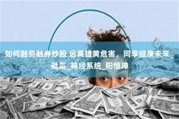 如何融资融券炒股 远离雄黄危害，同享健康未来_砒霜_神经系统_阳恒珅