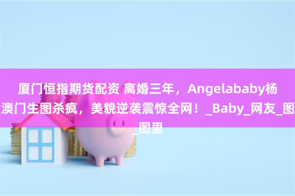 厦门恒指期货配资 离婚三年，Angelababy杨颖澳门生图杀疯，美貌逆袭震惊全网！_Baby_网友_图里