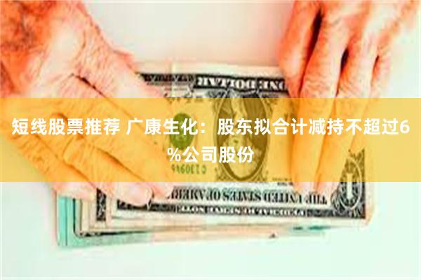 短线股票推荐 广康生化：股东拟合计减持不超过6%公司股份