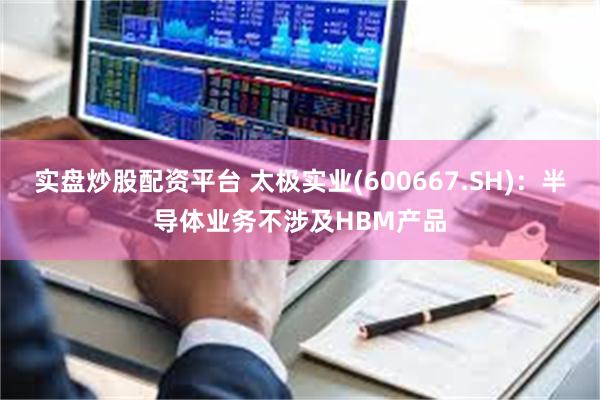 实盘炒股配资平台 太极实业(600667.SH)：半导体业务不涉及HBM产品