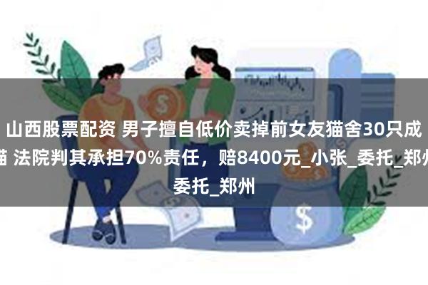 山西股票配资 男子擅自低价卖掉前女友猫舍30只成猫 法院判其承担70%责任，赔8400元_小张_委托_郑州