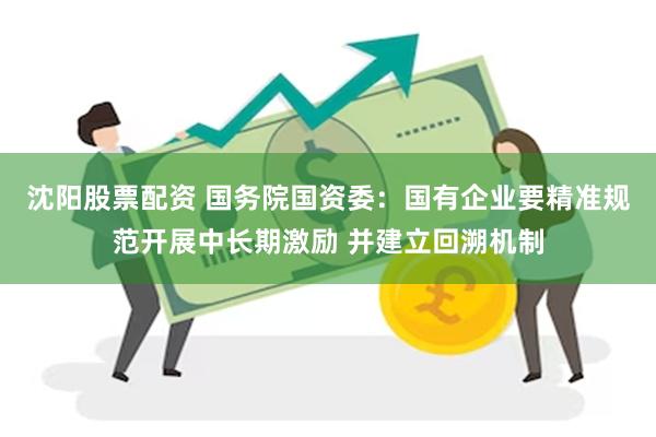 沈阳股票配资 国务院国资委：国有企业要精准规范开展中长期激励 并建立回溯机制