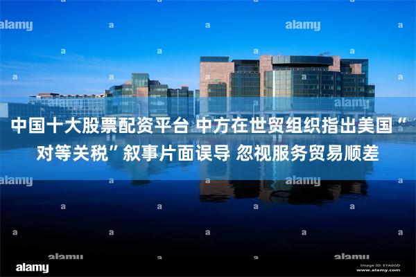 中国十大股票配资平台 中方在世贸组织指出美国“对等关税”叙事片面误导 忽视服务贸易顺差