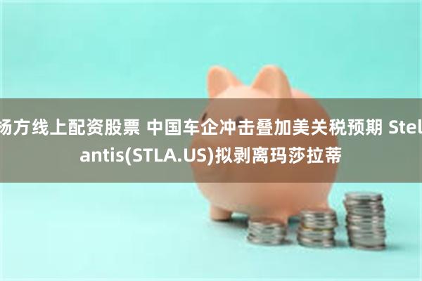 杨方线上配资股票 中国车企冲击叠加美关税预期 Stellantis(STLA.US)拟剥离玛莎拉蒂