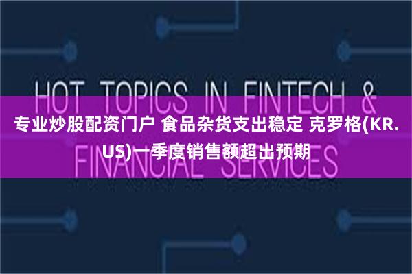 专业炒股配资门户 食品杂货支出稳定 克罗格(KR.US)一季度销售额超出预期
