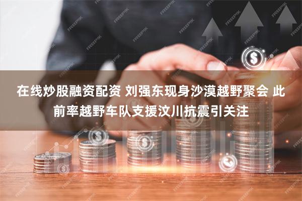 在线炒股融资配资 刘强东现身沙漠越野聚会 此前率越野车队支援汶川抗震引关注