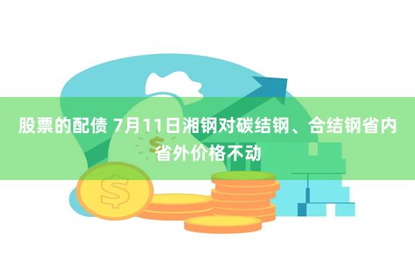 股票的配债 7月11日湘钢对碳结钢、合结钢省内省外价格不动