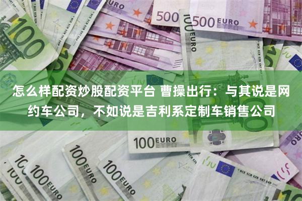 怎么样配资炒股配资平台 曹操出行：与其说是网约车公司，不如说是吉利系定制车销售公司
