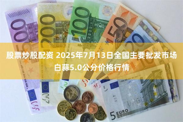 股票炒股配资 2025年7月13日全国主要批发市场白蒜5.0公分价格行情